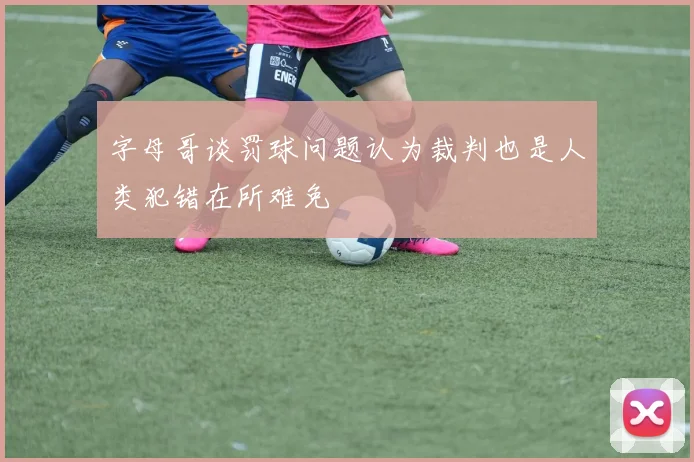 字母哥谈罚球问题认为裁判也是人类犯错在所难免